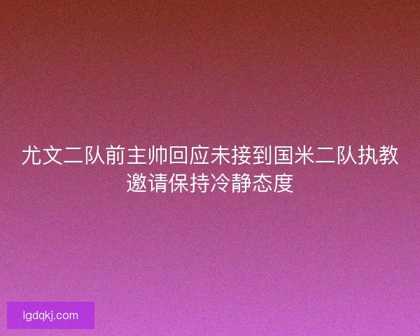 尤文二队前主帅回应未接到国米二队执教邀请保持冷静态度