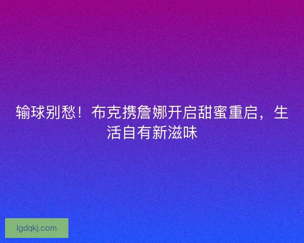 输球别愁！布克携詹娜开启甜蜜重启，生活自有新滋味