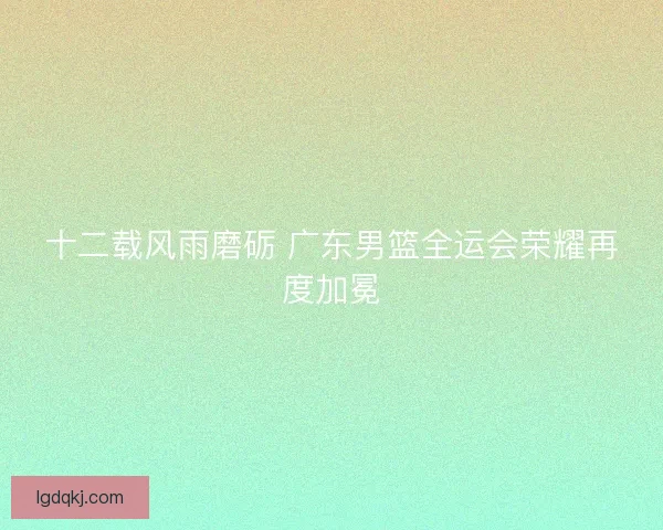 十二载风雨磨砺 广东男篮全运会荣耀再度加冕