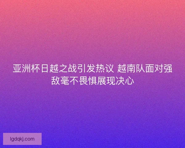 亚洲杯日越之战引发热议 越南队面对强敌毫不畏惧展现决心