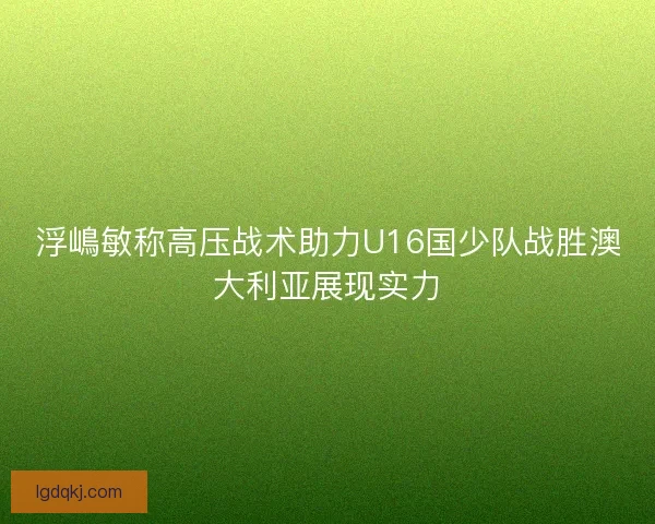 浮嶋敏称高压战术助力U16国少队战胜澳大利亚展现实力