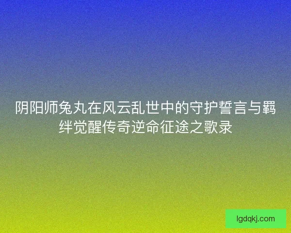 阴阳师兔丸在风云乱世中的守护誓言与羁绊觉醒传奇逆命征途之歌录